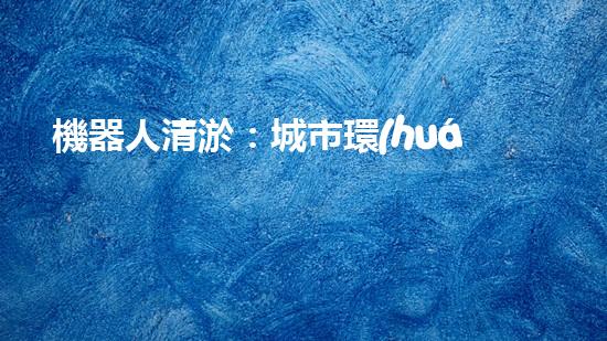 機器人清淤：城市環(huán)境衛(wèi)士還是技術(shù)挑戰(zhàn)？