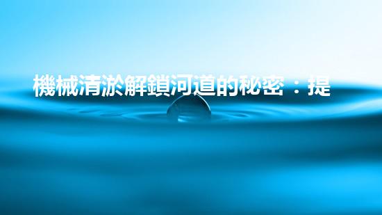 機械清淤解鎖河道的秘密：提升城市生態(tài)與環(huán)境質量的突破性技術