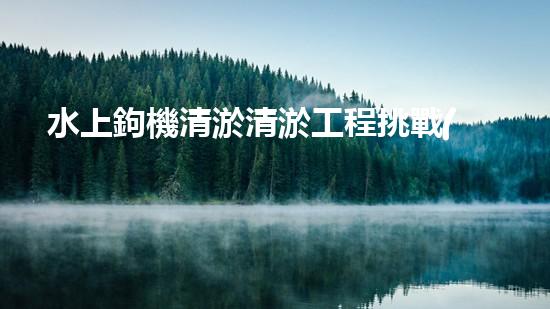 水上鉤機清淤清淤工程挑戰(zhàn)：關(guān)鍵技術(shù)揭秘！