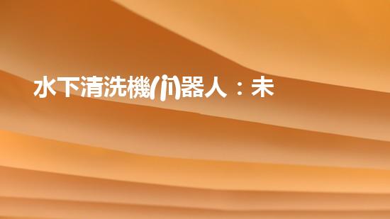 水下清洗機(jī)器人：未來(lái)海底的隱形守護(hù)者！