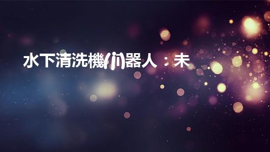 水下清洗機(jī)器人：未來的海底守護(hù)者！