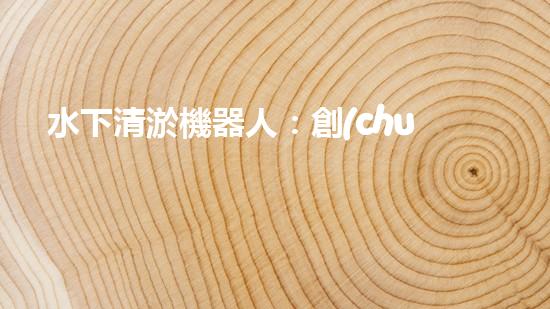 水下清淤機器人：創(chuàng)新技術解決水域隱患！
