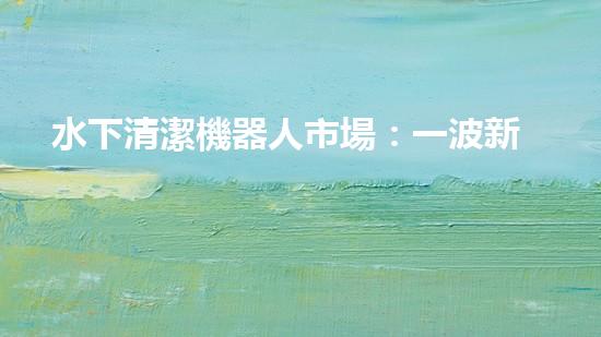 水下清潔機器人市場：一波新浪潮來襲！