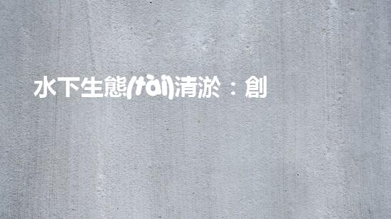 水下生態(tài)清淤：創(chuàng)新技術(shù)助力海底重生！
