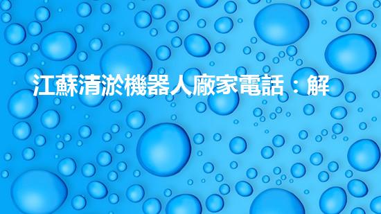 江蘇清淤機器人廠家電話：解放你的河道！