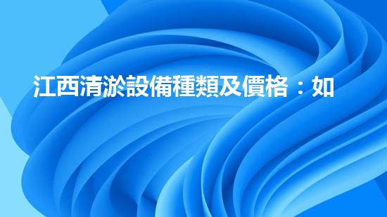 江西清淤設備種類及價格：如何選擇適合你的清淤解決方案