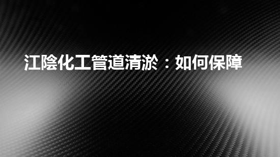 江陰化工管道清淤：如何保障生產安全和環(huán)境保護？