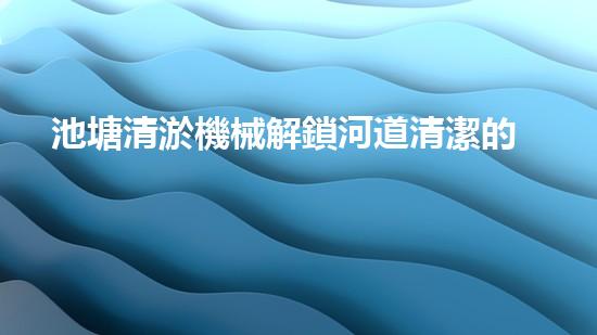 池塘清淤機械解鎖河道清潔的未來