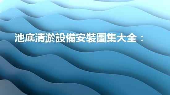 池底清淤設備安裝圖集大全：為水體健康保駕護航