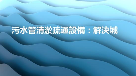 污水管清淤疏通設備：解決城市隱患，保護環(huán)境！
