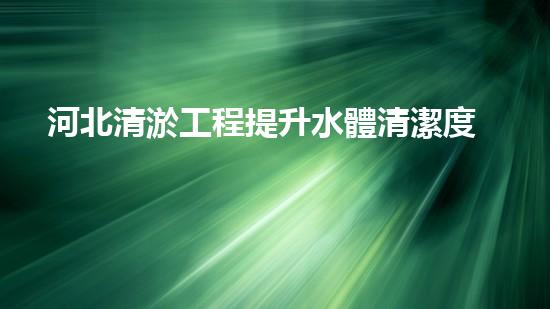 河北清淤工程提升水體清潔度的創(chuàng)新解決方案