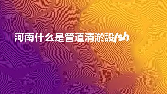 河南什么是管道清淤設(shè)備管道清淤的秘密武器是什么