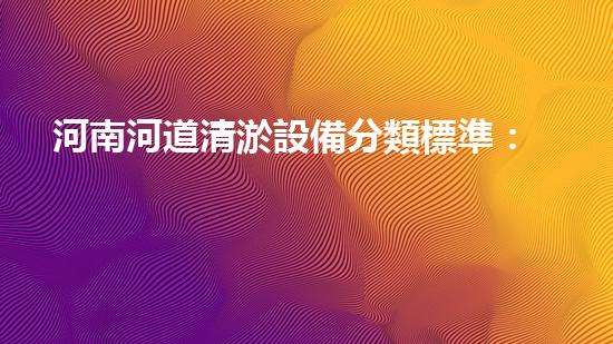 河南河道清淤設備分類標準：理解不同類型清淤機械的功能與應用
