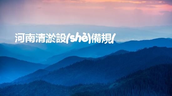 河南清淤設(shè)備規(guī)格型號表：提升水域管理效率的關(guān)鍵選擇
