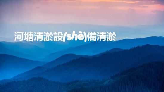 河塘清淤設(shè)備清淤技術(shù)革新帶來的環(huán)境新機(jī)遇！