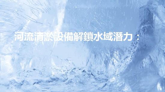 河流清淤設備解鎖水域潛力：提升水體清潔效率的革新方案！
