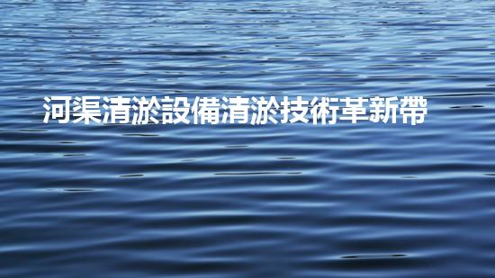 河渠清淤設備清淤技術革新帶來的環(huán)境變革與機遇