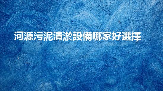 河源污泥清淤設備哪家好選擇污泥清淤設備的最佳指南是什么