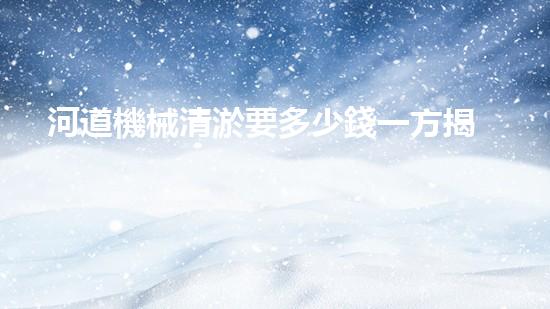河道機械清淤要多少錢一方揭秘清淤行業(yè)背后的高科技設(shè)備與應(yīng)用！
