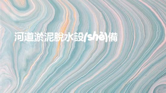河道淤泥脫水設(shè)備解鎖水道深處的秘密！