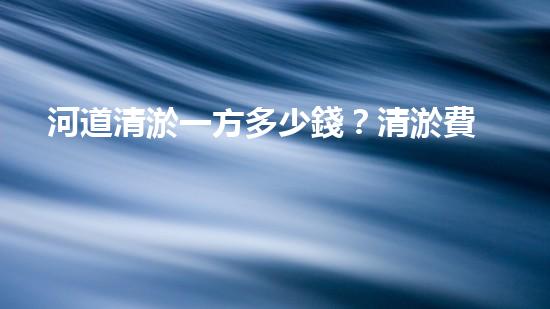 河道清淤一方多少錢？清淤費(fèi)用決定因素與成本分析