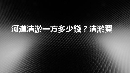 河道清淤一方多少錢？清淤費用決定因素與成本分析