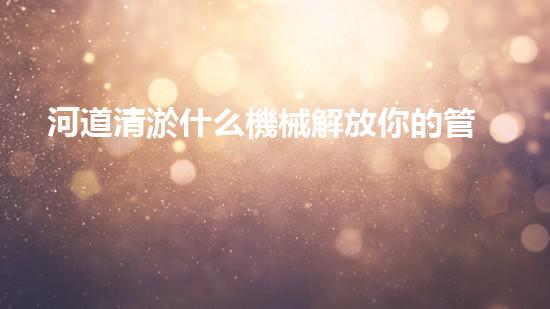 河道清淤什么機械解放你的管道：提升家居生活質(zhì)量的秘訣？