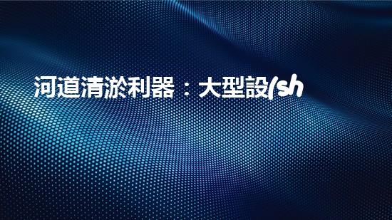 河道清淤利器：大型設(shè)備高效作業(yè)揭秘