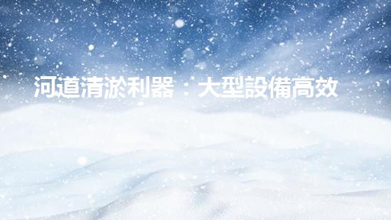 河道清淤利器：大型設備高效作業(yè)揭秘
