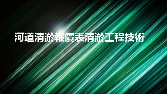 河道清淤報價表清淤工程技術(shù)揭秘：如何提升施工效率與安全性？