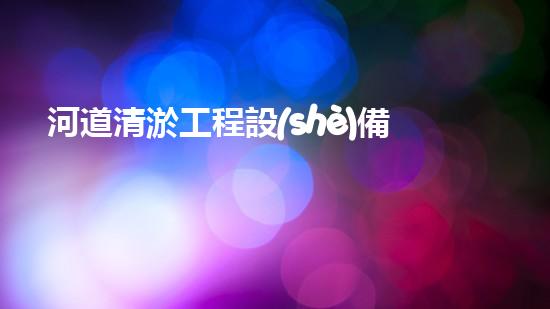 河道清淤工程設(shè)備一覽表清潔與效率提升：專業(yè)解決您工程中的污泥問題！