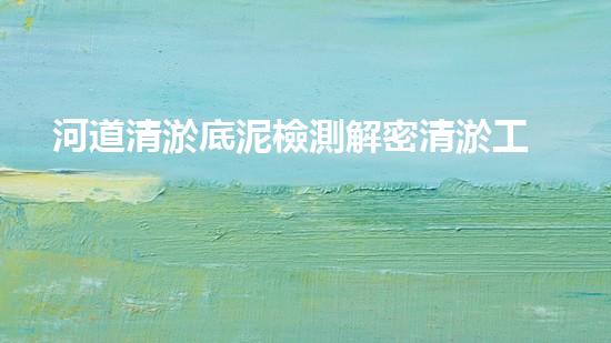 河道清淤底泥檢測解密清淤工程：關(guān)鍵技術(shù)如何實(shí)現(xiàn)高效清淤？