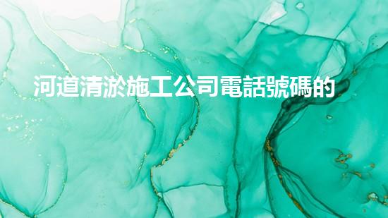河道清淤施工公司電話號碼的重要性分析