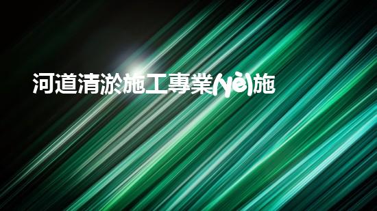 河道清淤施工專業(yè)施工隊(duì)電話詳解