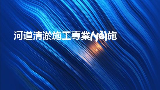 河道清淤施工專業(yè)施工隊電話詳解