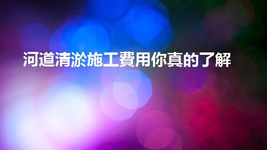 河道清淤施工費用你真的了解嗎？