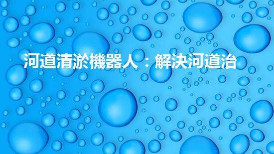 河道清淤機器人：解決河道治理難題？
