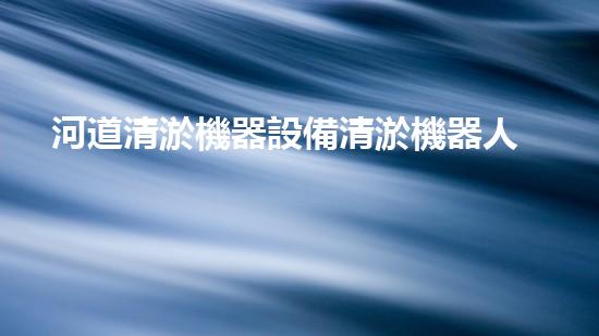 河道清淤機器設備清淤機器人如何改變水體環(huán)境的未來發(fā)展？