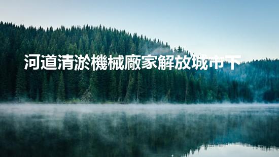 河道清淤機械廠家解放城市下水道的創(chuàng)新技術