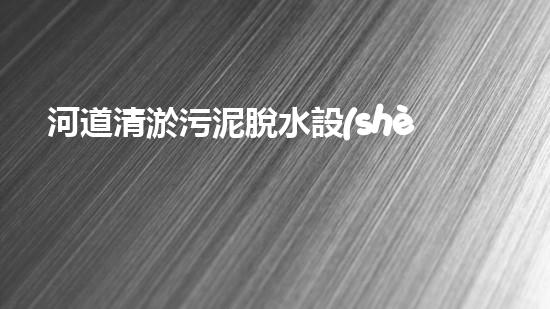 河道清淤污泥脫水設(shè)備解放河道！清新環(huán)保技術(shù)的革新驅(qū)動(dòng)力