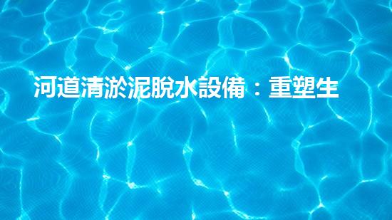 河道清淤泥脫水設備：重塑生態(tài)與水質(zhì)之策
