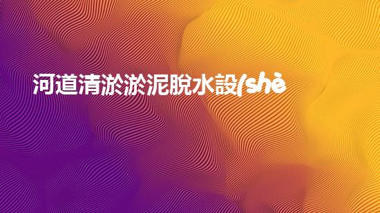河道清淤淤泥脫水設(shè)備：高效環(huán)保新選擇