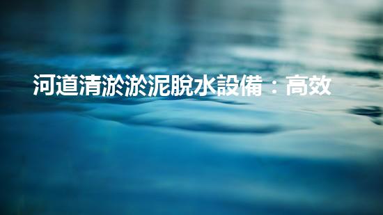 河道清淤淤泥脫水設備：高效環(huán)保新選擇