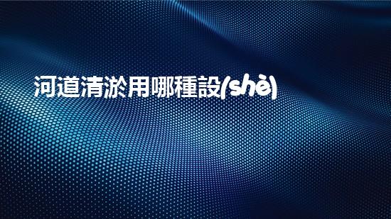 河道清淤用哪種設(shè)備解鎖水域的秘密：革新清淤技術(shù)的突破！