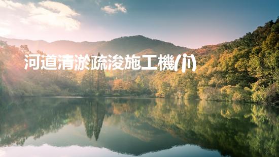 河道清淤疏浚施工機(jī)械設(shè)備表：優(yōu)化河流健康與流暢