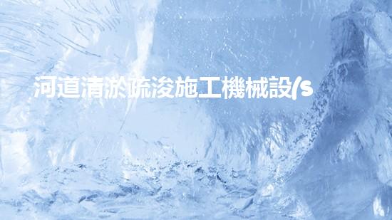 河道清淤疏浚施工機械設(shè)備表：優(yōu)化河流健康與流暢