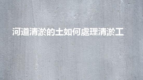 河道清淤的土如何處理清淤工程的秘密揭秘：如何提升水體生態(tài)環(huán)境？