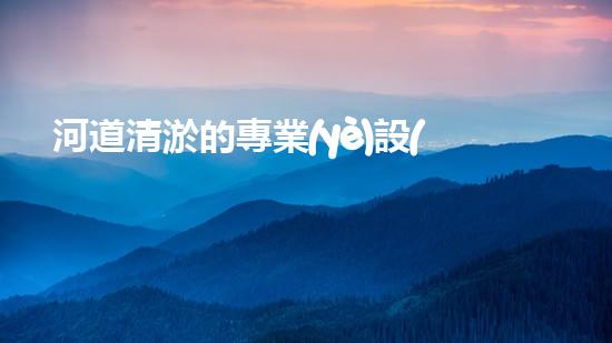 河道清淤的專業(yè)設(shè)備解鎖水體潛力：提升城市環(huán)境質(zhì)量的創(chuàng)新方案