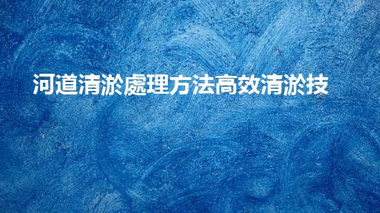 河道清淤處理方法高效清淤技術：革新與挑戰(zhàn)！
