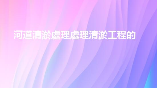 河道清淤處理處理清淤工程的秘密：如何提升施工效率與安全性？